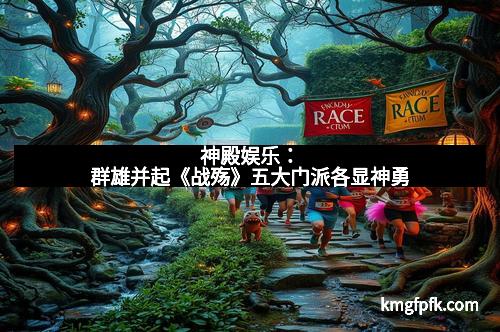 神殿娱乐：群雄并起《战殇》五大门派各显神勇